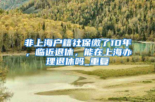 非上海户籍社保缴了10年，临近退休，能在上海办理退休吗_重复