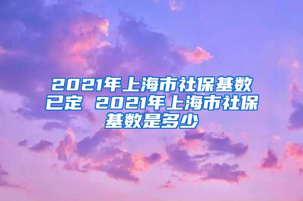 2021年上海市社保基数已定 2021年上海市社保基数是多少