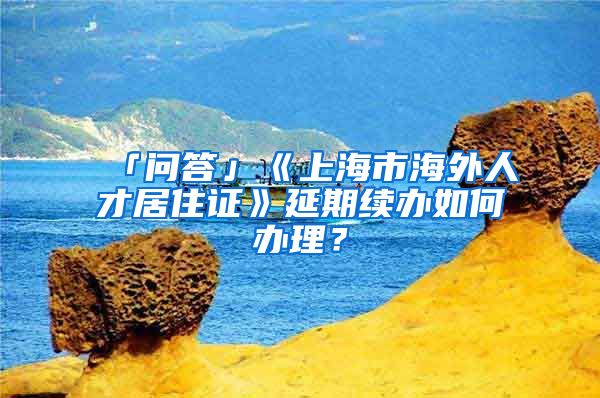 「问答」《上海市海外人才居住证》延期续办如何办理？