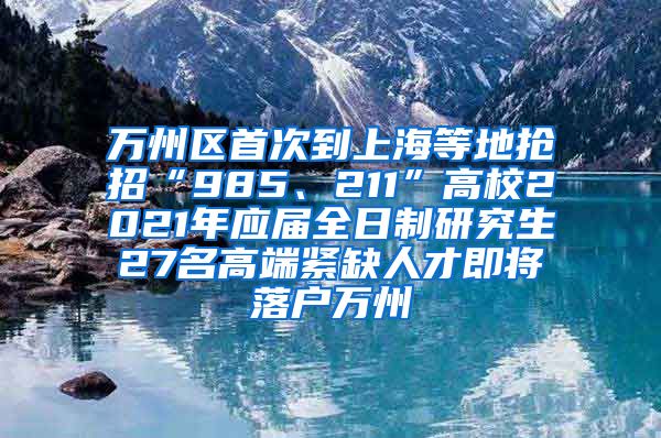 万州区首次到上海等地抢招“985、211”高校2021年应届全日制研究生27名高端紧缺人才即将落户万州