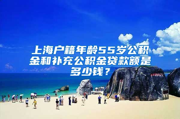上海户籍年龄55岁公积金和补充公积金贷款额是多少钱？