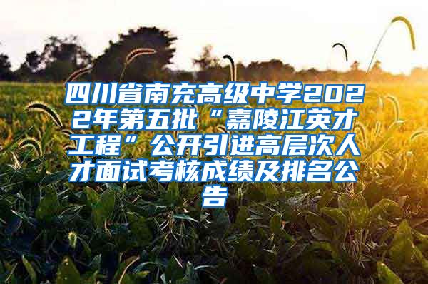 四川省南充高级中学2022年第五批“嘉陵江英才工程”公开引进高层次人才面试考核成绩及排名公告