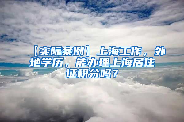 【实际案例】上海工作，外地学历，能办理上海居住证积分吗？