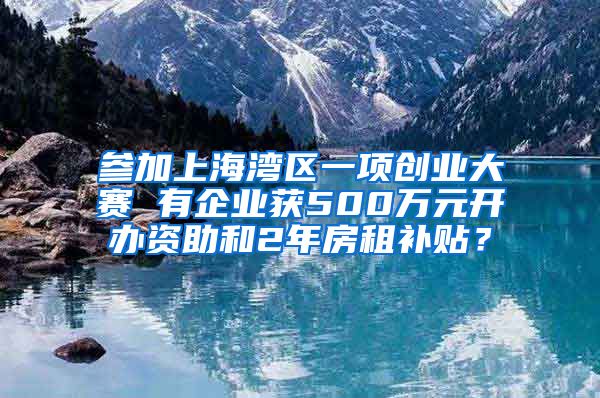 参加上海湾区一项创业大赛 有企业获500万元开办资助和2年房租补贴？