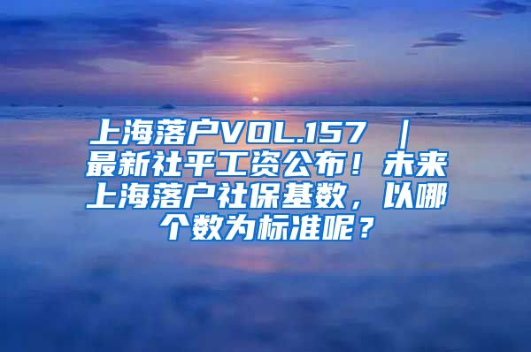 上海落户VOL.157 ｜ 最新社平工资公布！未来上海落户社保基数，以哪个数为标准呢？