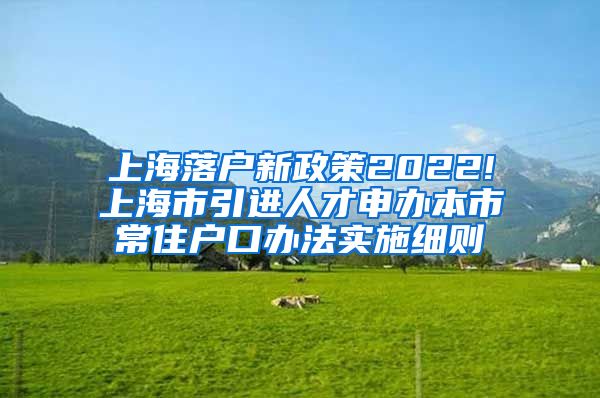 上海落户新政策2022!上海市引进人才申办本市常住户口办法实施细则