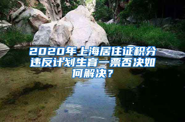 2020年上海居住证积分违反计划生育一票否决如何解决？