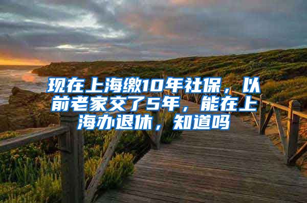 现在上海缴10年社保，以前老家交了5年，能在上海办退休，知道吗