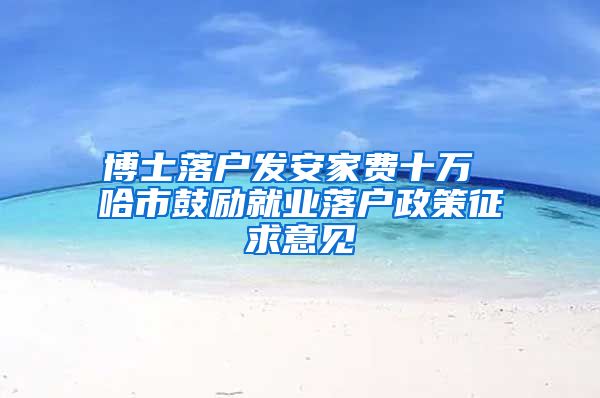 博士落户发安家费十万 哈市鼓励就业落户政策征求意见