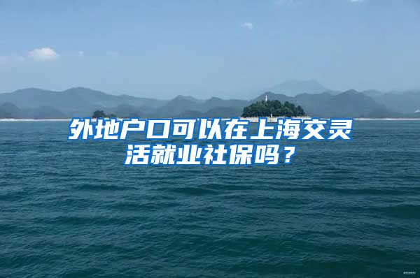 外地户口可以在上海交灵活就业社保吗？