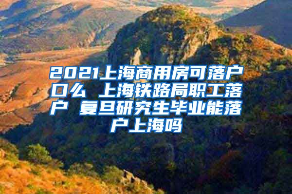 2021上海商用房可落户口么 上海铁路局职工落户 复旦研究生毕业能落户上海吗