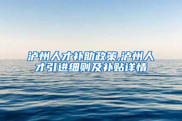 泸州人才补助政策,泸州人才引进细则及补贴详情