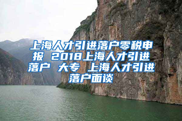 上海人才引进落户零税申报 2018上海人才引进落户 大专 上海人才引进落户面谈