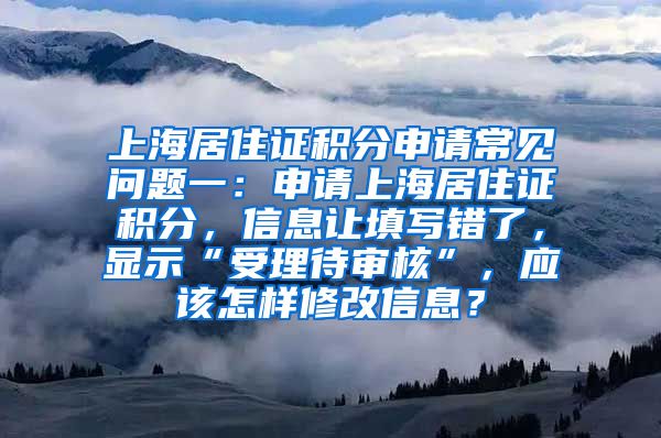 上海居住证积分申请常见问题一：申请上海居住证积分，信息让填写错了，显示“受理待审核”，应该怎样修改信息？