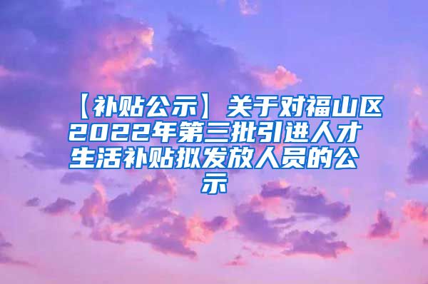 【补贴公示】关于对福山区2022年第三批引进人才生活补贴拟发放人员的公示