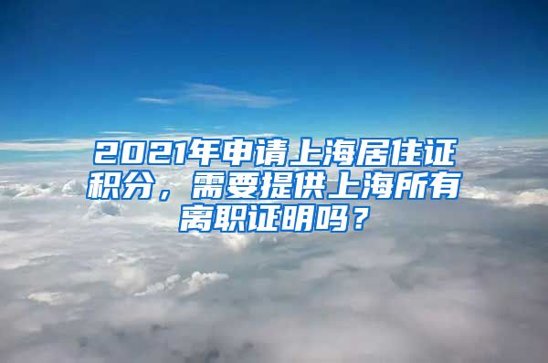 2021年申请上海居住证积分，需要提供上海所有离职证明吗？