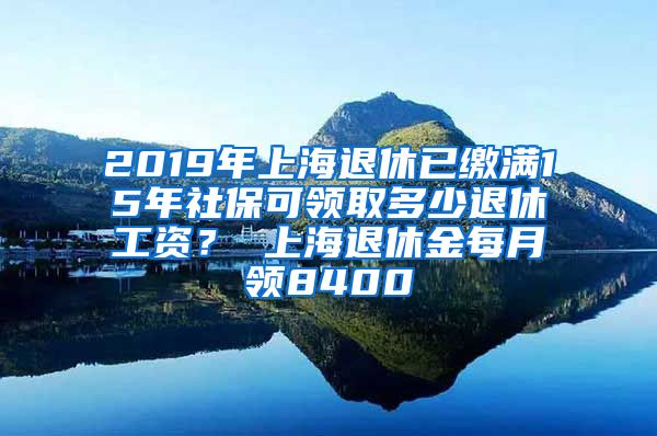 2019年上海退休已缴满15年社保可领取多少退休工资？ 上海退休金每月领8400