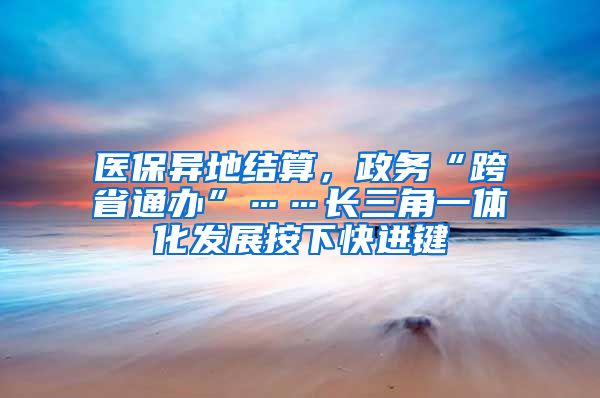 医保异地结算，政务“跨省通办”……长三角一体化发展按下快进键