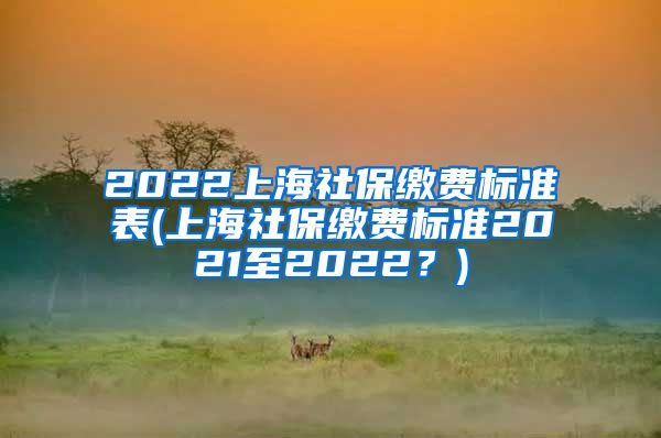 2022上海社保缴费标准表(上海社保缴费标准2021至2022？)