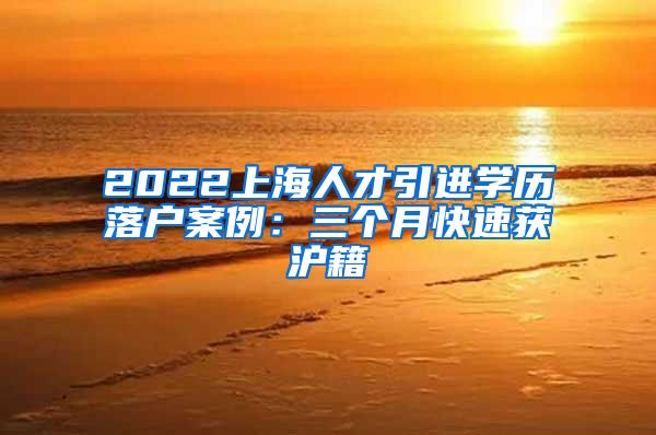 2022上海人才引进学历落户案例：三个月快速获沪籍