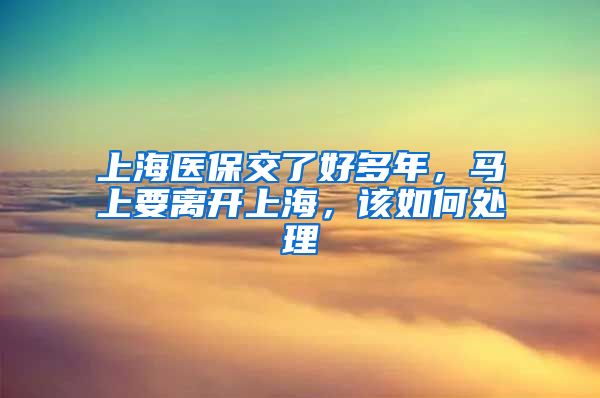 上海医保交了好多年，马上要离开上海，该如何处理