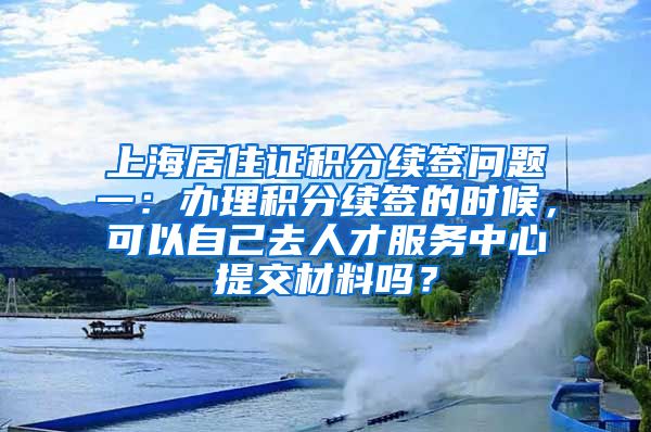 上海居住证积分续签问题一：办理积分续签的时候，可以自己去人才服务中心提交材料吗？