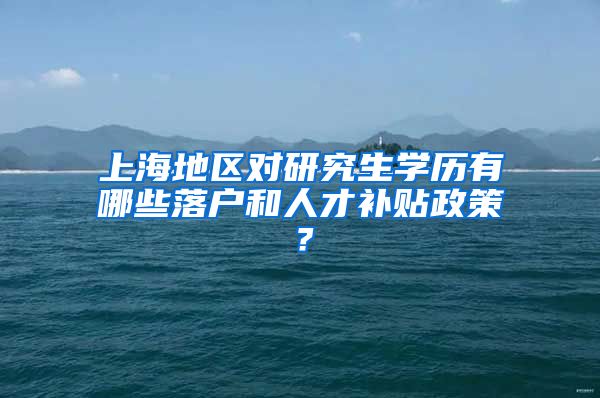 上海地区对研究生学历有哪些落户和人才补贴政策？