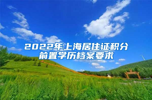 2022年上海居住证积分前置学历档案要求