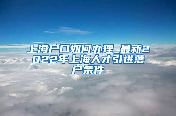 上海户口如何办理_最新2022年上海人才引进落户条件