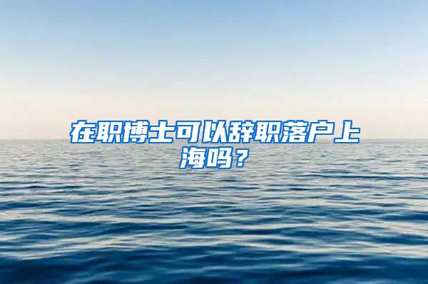 在职博士可以辞职落户上海吗？