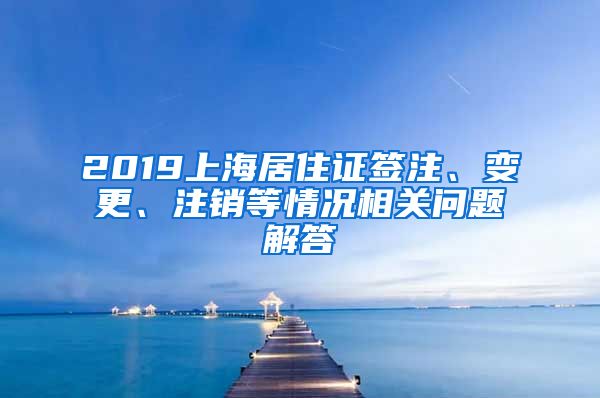 2019上海居住证签注、变更、注销等情况相关问题解答