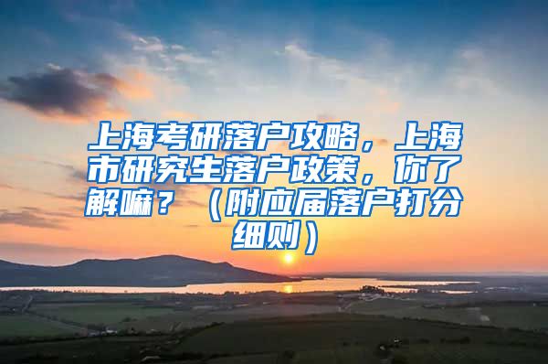 上海考研落户攻略，上海市研究生落户政策，你了解嘛？（附应届落户打分细则）