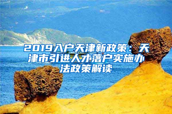 2019入户天津新政策：天津市引进人才落户实施办法政策解读