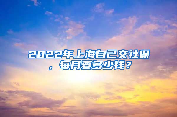 2022年上海自己交社保，每月要多少钱？