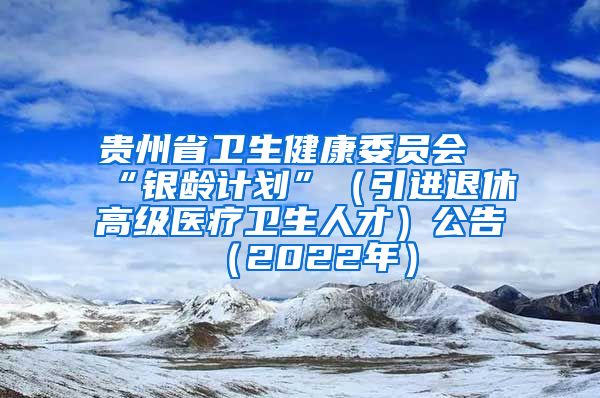 贵州省卫生健康委员会“银龄计划”（引进退休高级医疗卫生人才）公告（2022年）