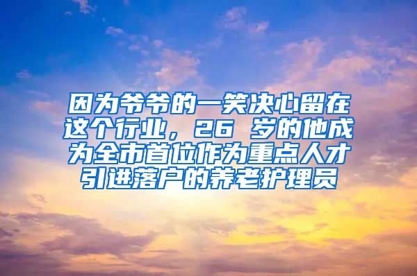 因为爷爷的一笑决心留在这个行业，26 岁的他成为全市首位作为重点人才引进落户的养老护理员