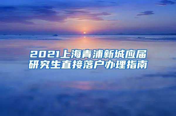 2021上海青浦新城应届研究生直接落户办理指南