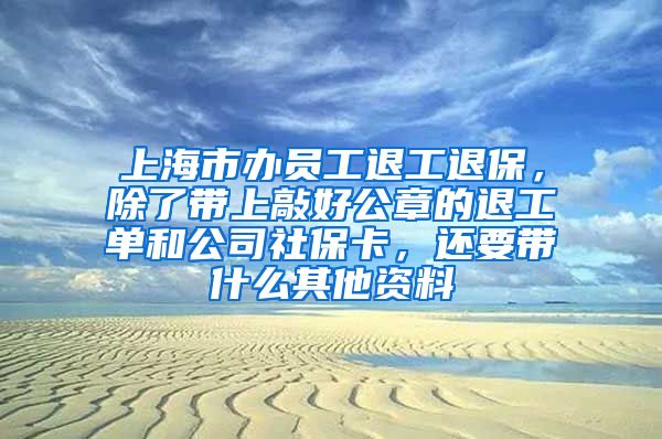 上海市办员工退工退保，除了带上敲好公章的退工单和公司社保卡，还要带什么其他资料