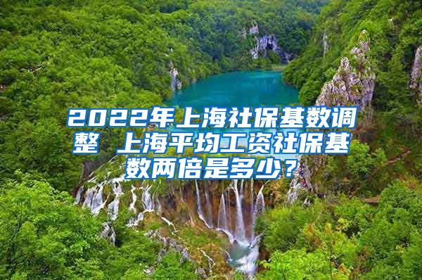 2022年上海社保基数调整 上海平均工资社保基数两倍是多少？