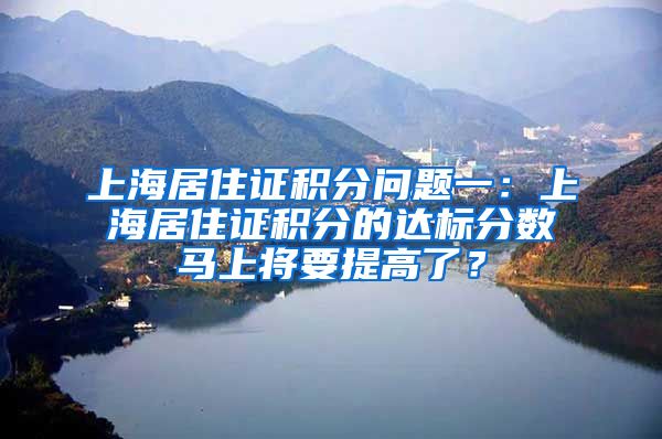 上海居住证积分问题一：上海居住证积分的达标分数马上将要提高了？