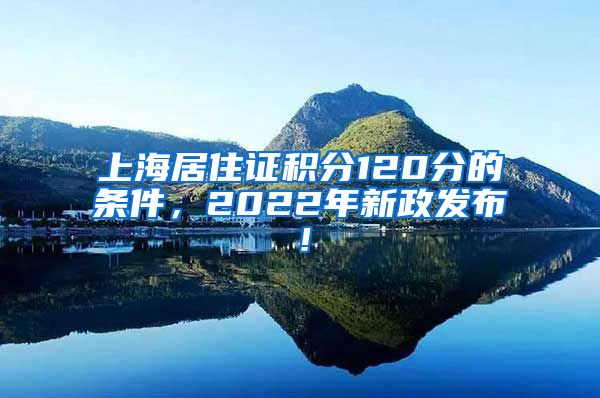 上海居住证积分120分的条件，2022年新政发布！