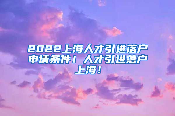 2022上海人才引进落户申请条件！人才引进落户上海！