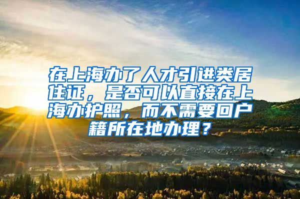 在上海办了人才引进类居住证，是否可以直接在上海办护照，而不需要回户籍所在地办理？