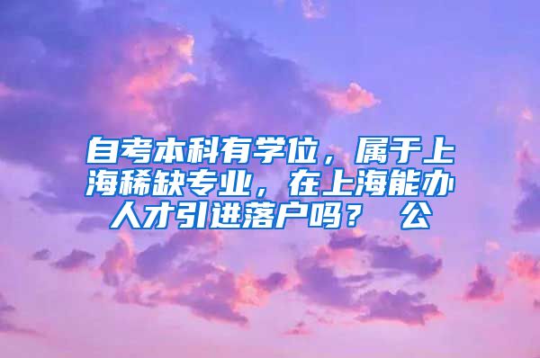 自考本科有学位，属于上海稀缺专业，在上海能办人才引进落户吗？ 公