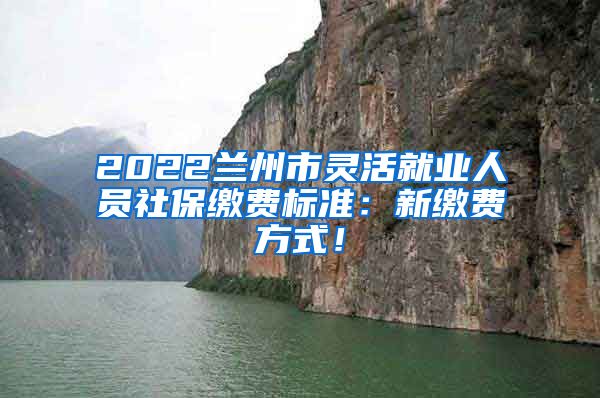 2022兰州市灵活就业人员社保缴费标准：新缴费方式！