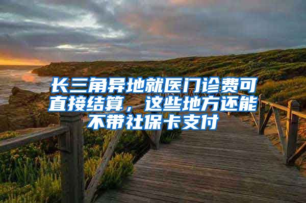 长三角异地就医门诊费可直接结算，这些地方还能不带社保卡支付