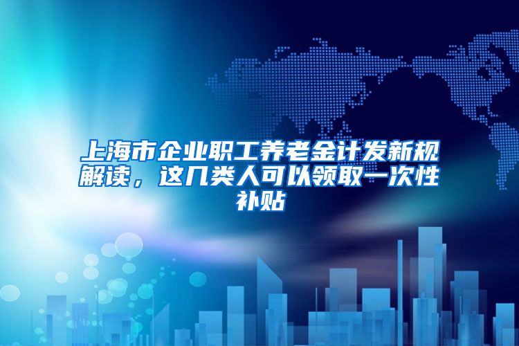 上海市企业职工养老金计发新规解读，这几类人可以领取一次性补贴