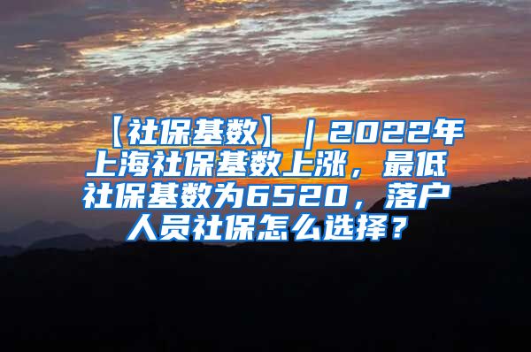 【社保基数】｜2022年上海社保基数上涨，最低社保基数为6520，落户人员社保怎么选择？