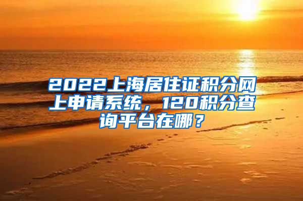 2022上海居住证积分网上申请系统，120积分查询平台在哪？