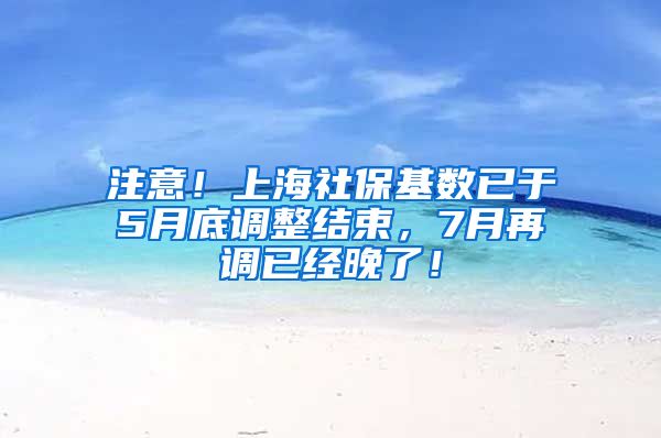 注意！上海社保基数已于5月底调整结束，7月再调已经晚了！